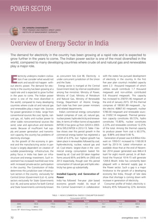 DR. AHINDRA CHAKRABARTI
PROF. FINANCE AND ENERGY, GREAT LAKES
INSTITUTE OF MANAGEMENT, GURGAON
Overview of Energy Sector in India
The demand for electricity in the country has been growing at a rapid rate and is expected to
grow further in the years to come. The Indian power sector is one of the most diversiﬁed in the
world, compared to many developing countries where crude oil and natural gas and renewables
play a major role.
E
lectricity underpins modern civiliza-
tion if we consider what would not
work and would not happen with-
out electric power. The demand for elec-
tricity in the country has been growing at a
rapid rate and is expected to grow further
in the years to come. The Indian power
sector is one of the most diversiﬁed in
the world, compared to many developing
countries where crude oil and natural gas
and renewables play a major role. Sources
for power generation in India range from
conventional sources like coal, lignite, nat-
ural gas, oil, hydro and nuclear power to
other viable nonconventional sources like
wind, solar and agriculture and domestic
waste. Because of insufﬁcient fuel sup-
ply and power generation and transmis-
sion capacity, the country has problems of
electricity shortage.
As the growth of the economy in gen-
eral and the manufacturing sector in par-
ticular is largely dependent on creation of
suitable power/energy infrastructure, the
policy focus in India has been on infra-
structure and energy investment. Such in-
vestment has increased manifold over time
with increased private-sector participation
in the country. The Constitution of India
determines the jurisdiction over infrastruc-
ture sectors in the country exclusively for
Central (Union )Government (List –I), some
sectors exclusively for State Governments
(List –II), and some sectors for both Central
and State Governments commonly known
as concurrent lists (List III). Electricity is
under concurrent jurisdiction of the Union
and the State.
Energy sector is manged at the Central
Government level, by internal coordination
among ﬁve ministries: Ministry of Power,
Ministry of Coal, Ministry of Petroleum
and Natural Gas, Ministry of Renewable
Energy, Department of Atomic Energy.
Each state has their own power ministers
and related departments.
India’s commercial energy consumption
basket comprises of coal, oil, natural gas,
nuclear power, hydro electricity and renewa-
bles. In terms of million tonne oil equivalent
(MTOE) it has gone up from 320.8 in 2003-
04 to 595.0 MTOE in 2012-13. Table -1 be-
low shows over this period growth in the
commercial energy basket has registered a
CAGR of 6.37%; but highest growth has
taken place in renewables followed by coal,
hydro-electricity, nuclear, natural gas and
oil. Coal retains largest share in the com-
mercial energy consumption basket fol-
lowed by oil. Coal and Oil taken together
forms around 85% and 84% vin 2003 and
2013 respectively, though over this period
consumption of natural gas and hydro elec-
tricity has gone up substantially.
Installed Capacity and Generation of
Power
India has followed ﬁve-year plan based
economic growth model. As result of
this Central Government in collaboration
with the states has pursued development
of electricity in the country. In the ﬁrst
ﬁve year plan country’s installed capacity
were 2.3 thousand megawatt of which
utilities would contribute 1.7 thousand
megawatt and non-utilities contributed
0.6 thousand megawatt. This capacity
has increased to 258701.46 megawatt at
the end of January 2015. Of this thermal
comprises of 180361.89 megawatt , hy-
dro electric 40867.43 megawatt; nuclear
5780.00 megawatt and renewable sourc-
es 31692.14 megawatt. Thermal genera-
tion capacity constitutes 69.72%; hydro
constitutes 15.80%; nuclear constitutes
2.23% and renewable constitute 12.25%
of the total. Among the thermal capacity
to produce power from coal is 60.37%;
gas 8.88% and diesel 0.46 %.
Generation of power was 6.6 Billion Kilo-
watt on 1950-51 increased to 1160.00 B
kwH by 2013-14. Latest information as
available show that at the end of Novem-
ber 2014 power generated was 846.4 B
kwH for eight month period. In all likeli-
hood the ﬁnancial 1014-15 will generate
1269.6 BkwH. India has constantly been
plagued with a demand supply gap in
the Power sector. Such a gap is a major
hindrance to the growth of a developing
economy like India, though of late data
show that shortage is coming down with
increase in generation of electricity.
Consumer proﬁle of India’s electricity is:
Industry 45% followed by 22% domestic
TABLE- 1: INDIA’S COMMERCIAL ENERGY CONSUMPTION BASKET
Consumption (MTOE)
Coal Oil Natural Gas Nuclear Hydro Electricity Renewables Total
2003 156.8 116.5 26.6 4.1 15.7 1.2 320.8
2013 324.3 175.2 46.3 7.5 29.8 11.7 595
Source: BP- World Energy Statistics 2030
72 energética INDIA · AUG15
POWER SECTOR
 