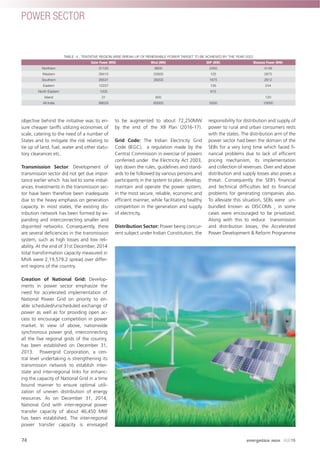 objective behind the initiative was to en-
sure cheaper tariffs utilizing economies of
scale, catering to the need of a number of
States and to mitigate the risk relating to
tie up of land, fuel, water and other statu-
tory clearances etc.
Transmission Sector: Development of
transmission sector did not get due impor-
tance earlier which has led to some imbal-
ances. Investments in the transmission sec-
tor have been therefore been inadequate
due to the heavy emphasis on generation
capacity. In most states, the existing dis-
tribution network has been formed by ex-
panding and interconnecting smaller and
disjointed networks. Consequently, there
are several deﬁciencies in the transmission
system, such as high losses and low reli-
ability. At the end of 31st December, 2014
total transformation capacity measured in
MVA were 2,19,579.2 spread over differ-
ent regions of the country.
Creation of National Grid: Develop-
ments in power sector emphasize the
need for accelerated implementation of
National Power Grid on priority to en-
able scheduled/unscheduled exchange of
power as well as for providing open ac-
cess to encourage competition in power
market. In view of above, nationwide
synchronous power grid, interconnecting
all the ﬁve regional grids of the country,
has been established on December 31,
2013. Powergrid Corporation, a cen-
tral level undertaking is strengthening its
transmission network to establish inter-
state and inter-regional links for enhanc-
ing the capacity of National Grid in a time
bound manner to ensure optimal utili-
zation of uneven distribution of energy
resources. As on December 31, 2014,
National Grid with inter-regional power
transfer capacity of about 46,450 MW
has been established. The inter-regional
power transfer capacity is envisaged
to be augmented to about 72,250MW
by the end of the XII Plan (2016-17).
Grid Code: The Indian Electricity Grid
Code (IEGC), a regulation made by the
Central Commission in exercise of powers
conferred under the Electricity Act 2003,
lays down the rules, guidelines and stand-
ards to be followed by various persons and
participants in the system to plan, develop,
maintain and operate the power system,
in the most secure, reliable, economic and
efﬁcient manner, while facilitating healthy
competition in the generation and supply
of electricity.
Distribution Sector: Power being concur-
rent subject under Indian Constitution, the
responsibility for distribution and supply of
power to rural and urban consumers rests
with the states. The distribution arm of the
power sector had been the domain of the
SEBs for a very long time which faced ﬁ-
nancial problems due to lack of efﬁcient
pricing mechanism, its implementation
and collection of revenues. Over and above
distribution and supply losses also poses a
threat. Consequently the SEB’s ﬁnancial
and technical difﬁculties led to ﬁnancial
problems for generating companies also.
To alleviate this situation, SEBs were un-
bundled known as DISCOMs ; in some
cases were encouraged to be privatized.
Along with this to reduce transmission
and distribution losses, the Accelerated
Power Development & Reform Programme
TABLE -4 : TENTATIVE REGION-WISE BREAK-UP OF RENEWABLE POWER TARGET TO BE ACHIEVED BY THE YEAR 2022
Solar Power (MW) Wind (MW) SHP (MW) Biomass Power (MW)
Northern 31120 8600 2450 4149
Western 28410 22600 125 2875
Southern 26531 28200 1675 2612
Eastern 12237 135 244
North Eastern 1205 615
Island 31 600 120
All India 99533 60000 5000 10000
POWER SECTOR
74 energetica INDIA · AUG15
 