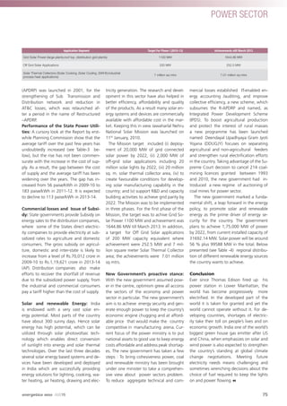(APDRP) was launched in 2001, for the
strengthening of Sub Transmission and
Distribution network and reduction in
AT&C losses; which was relaunched af-
ter a period in the name of Restructured
–APDRP.
Performance of the State Power Utili-
ties: A cursory look at the Report by erst-
while Planning Commission show that the
average tariff over the past few years has
undoubtedly increased (see Table-3 be-
low), but the rise has not been commen-
surate with the increase in the cost of sup-
ply. As a result, the gap between the cost
of supply and the average tariff has been
widening over the years. The gap has in-
creased from 56 paise/kWh in 2009-10 to
183 paise/kWh in 2011-12. It is expected
to decline to 113 paise/kWh in 2013-14.
Commercial losses and Issue of Subsi-
dy: State governments provide Subsidy on
energy sales to the distribution companies,
where some of the States direct electric-
ity companies to provide electricity at sub-
sidized rates to agriculture and domestic
consumers. The gross subsidy on agricul-
ture, domestic and inter-state is likely to
increase from a level of Rs.70,012 crore in
2009-10 to Rs.1,19,621 crore in 2013-14
(AP). Distribution companies also make
efforts to recover the shortfall of revenue
due to the subsidized power supply, from
the industrial and commercial consumers
pay a tariff higher than the cost of supply.
Solar and renewable Energy: India
is endowed with a very vast solar en-
ergy potential. Most parts of the country
have about 300 sunny days. Hence solar
energy has high potential, which can be
utilized through solar photovoltaic tech-
nology which enables direct conversion
of sunlight into energy and solar thermal
technologies. Over the last three decades
several solar energy based systems and de-
vices have been developed and deployed
in India which are successfully providing
energy solutions for lighting, cooking, wa-
ter heating, air heating, drawing and elec-
tricity generation. The research and devel-
opment in this sector have also helped in
better efﬁciency, affordability and quality
of the products. As a result many solar en-
ergy systems and devices are commercially
available with affordable cost in the mar-
ket. Keeping this in view Jawaharlal Nehru
National Solar Mission was launched on
11th
January, 2010.
The Mission target included (i) deploy-
ment of 20,000 MW of grid connected
solar power by 2022, (ii) 2,000 MW of
off-grid solar applications including 20
million solar lights by 2022, (iii) 20 million
sq. m. solar thermal collector area, (iv) to
create favourable conditions for develop-
ing solar manufacturing capability in the
country; and (v) support R&D and capacity
building activities to achieve grid parity by
2022. The Mission was to be implemented
in three phases. For the ﬁrst phase of the
Mission, the target was to achive Grid So-
lar Power 1100 MW and achievement was
1644.86 MW till March 2013. In addition,
a target for Off Grid Solar applications
of 200 MW capacity equivalent where
achievement were 252.5 MW and 7 mil-
lion square meter Solar Thermal Collector
area; the achievements were 7.01 million
sq mtrs.
New Government’s proactive stance:
With the new government assumed pow-
er in the centre, optimism grew all accorss
the sectors of the economy and power
sector in particular. The new government’s
aim is to achieve energy security and gen-
erate enough power to keep the country’s
economic engine chugging and at afford-
able price that would make the country
competitive in manufacturing arena. Cur-
rent focus of the power ministry is to put
national assets to good use to keep energy
costs affordable and address peak shortag-
es. The new government has taken a few
steps : To bring cohesiveness power, coal
and renewable ministry has been brought
under one minister to take a comprehen-
sive view about power sectors problem.
To reduce aggregate technical and com-
mercial losses established IT-enabled en-
ergy accounting /auditing, and improve
collective efﬁciency, a new scheme, which
subsumes the R-APDRP and named, as
Integrated Power Development Scheme
(IPDS). To boost agricultural production
and protect the interest of rural masses
a new programme has been launched
named Deendayal Upadhyaya Gram Jyoti
Yojana (DDUGJY) focuses on separating
agricultural and non-agricultural feeders
and strengthen rural electriﬁcation efforts
in the country. Taking advantage of the Su-
preme Court decision to cancel 214 coal-
mining licences granted between 1993
and 2010, the new government had in-
troduced a new regime of auctioning of
coal mines for power sector.
The new government marked a funda-
mental shift, a leap forward in the energy
policy, to promote solar and renewable
energy as the prime driver of energy se-
curity for the country. The government
plans to achieve 1,75,000 MW of power
by 2022, from current installed capacity of
31692.14 MW. Solar power will be around
56 % plus 99588 MW in the total. Below
presented (see Table -4) regional distribu-
tion of different renewable energy sources
the country wants to achieve.
Conclusion
Ever since Thomas Edison ﬁred up his
power station in Lower Manhattan, the
world has become progressively more
electriﬁed. In the developed part of the
world it is taken for granted and yet the
world cannot operate without it. For de-
veloping countries, shortages of electric-
ity take their toll on people’s lives and on
economic growth. India one of the world’s
biggest green house gas emitter after US
and China, when emphasizes on solar and
wind power is also expected to strengthen
the country’s standing at global climate
change negotiations. Meeting future
electricity needs means challenging and
sometimes wrenching decisions about the
choice of fuel required to keep the lights
on and power ﬂowing
Application Segment Target For Phase I (2010-13) Achievements still March 2013
Grid Solar Power (large plants;roof top ;distribution grid plants) 1100 MW 1644.86 MW
Off Grid Solar Applications 200 MW 252.5 MW
Solar Thermal Collectors (Solar Cooking ;Solar Cooling ;SWHS;industrial
process heat applications)
7 million sq mtrs 7.01 million sq mtrs
75
POWER SECTOR
energetica INDIA · AUG15
 
