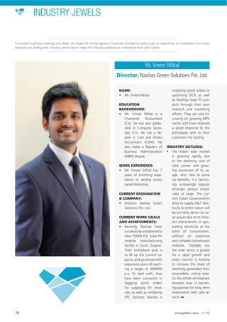 INDUSTRY JEWELS
NAME:
• Mr. Vineet Mittal
EDUCATION
BACKGROUND:
• Mr. Vineet Mittal is a
Chartered Accountant
(CA). He has also gradu-
ated in Company Secre-
tary (CS). He has a de-
gree in Cost and Works
Accountant (CWA). He
also holds a Masters of
Business Administration
(MBA) degree.
WORK EXPERIENCE:
• Mr. Vineet Mittal has 7
years of enriching expe-
rience of serving across
varied Industries.
CURRENT DESIGNATION
& COMPANY:
• Director- Navitas Green
Solutions Pvt. Ltd.
CURRENT WORK GOALS
AND ACHIEVEMENTS:
• Recently, Navitas Solar
successfully established a
new 75MW P.A. Solar PV
module manufacturing
facility in Surat, Gujarat.
Their immediate goal is
to ﬁll up the current ca-
pacity and go ahead with
expansion plans of reach-
ing a target of 300MW
p.a. To start with, they
have been successful in
bagging some orders
for supplying PV mod-
ules as well as rendering
EPC Services. Navitas is
targeting good orders in
upcoming DCR as well
as Rooftop Solar PV pro-
jects through their own
network and marketing
efforts. They are also fo-
cussing on growing BIPV
sector and have received
a good response to the
prototypes sent to their
customers for testing.
INDUSTRY OUTLOOK:
• The Indian solar market
is growing rapidly due
to the declining cost of
solar power and grow-
ing awareness of its us-
age. Also, due to some
tax beneﬁts, it is becom-
ing increasingly popular
amongst various corpo-
rates at large. The cur-
rent Indian Government’s
drive to supply 24x7 elec-
tricity to entire nation will
be primarily driven by so-
lar power due to its inher-
ent characteristic of gen-
erating electricity at the
point of consumption,
without an expensive
and complex transmission
network. Globally too
the solar sector is poised
for a rapid growth and
every country is looking
to increase the share of
electricity generated from
renewables, mainly solar.
So the whole atmosphere
towards solar is becom-
ing positive for long term
investments with safe re-
turns
Mr.Vineet Mittal
Director. Navitas Green Solutions Pvt. Ltd.
In constant business meetings and deals, we forget the human aspect of business and are not able to get an opportunity to understand the human
being we are dealing with. Industry Jewel column helps the industry professional understand each other better.
76 energética INDIA · AUG15
 