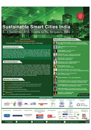 www.nispana.com
Call/Email Today
Register your interest
Nispana - Call: +91 (80) 49331000 | Email: enquiries@nispana.com
Government Bodies, Regulatory Bodies, Local Authorities & Policy Makers (Ministers, Mayors,
Commissioners, Administrators, Municipalities, City Planners), Stakeholders of National Missions:
Smart Cities Mission, Atal Mission for Rejuvenation and Urban Transformation (AMRUT), Digital
India, Make In India and Swachh Bharat Abhiyan, Infrastructure development firms, Urban Planners,
Architects, Designers, Real Estate Developers, Project Management Consultants, Conglomerates,
Senior Stakeholders of Industrial Corridors, Public and Private Companies involved in Smart Cities
Public and Private Transport Operators, Metro Rail, Traffic Management, Gated Communities,
Business Parks, Tech Parks, Organisations with large office spaces Research & Development
Centre, Tourism, Hospitality, Entertainment, Citizen Communities (NGOs)
Who Should Attend:
Hospitality Partner Official MagazineOfficial Construction &
Technology Magazine
Partner
Media Partners Researched &
Developed by
Advisory Panel & Keynote Speakers
Karan Grover, Principal Architect
Karan Grover & Associates
Gautham RK, Head – Operations, Sustainability
Excellence, Cushman & Wakefield (I) Pvt Ltd
M Selvarasu, Director, LEAD Consultancy &
Engineering Services (India) Pvt Ltd
Dr. A. Ravindra IAS (Retd.), Chairman, Smart Cities India
Foundation, Former Chief Secretary, Government of Karnataka
Invited Chief Guest
Shri. Vinay Kumar Sorake
Honorable Minister for Urban Development, Govt. of Karnataka
Pratap Padode, Founder & Director,
Smart Cities Council India
Karuna Gopal, President,
Foundation for Futuristic Cities
To Register: +91 80 4933 1000 +91 80 4933 1003 enquiries@nispana.com www.nispana.com/ssci
Frans-Anton Vermast, Senior Strategy Advisor,
Low Carbon & Connected Urban Planning, Amsterdam Smart City
Zohar Sharon, Chief Knowledge Officer,
Tel Aviv-Yafo Municipality
Shyam Khandekar, Founder, My Liveable City
@Indiansmartcity
Dr. Pulak Ghosh, Professor, Quantitative Methods and Information
Systems,Indian Institute of Management Bangalore (IIMB)
Gopal Devanahalli, Sr Vice President, Business & Technology
Transformation, Manipal Health Enterprises & Manipal Hospitals
Conference Overview
Sustainable Smart Cities India Conference will bring in senior stake holders from both
public and private sectors who are involved in developing the cities under one roof. This
conference will create deliberations amongst government officials, private organizations
and technology providers on physical, social and institutional infrastructure to understand
how we can create smart Indian cities that are sustainable and improves the quality of life
of its citizens. This forum will also discuss on the business opportunities, growth and
barriers in the Indian Smart City Industry.
Last
few seats
Available
Register
Now
Rama NS, CEO, Electronics City
Industrial Township Authority
Benefits of Attending
Participate in envisioning smart and responsible cities
Understand the feasibility of building smart cities from existing unplanned cities
Identify ways to retain tradition and culture while developing futuristic cities
Learn from international case studies
Gain knowledge on the available technologies
Meet and network with the government authorities, corporate majors and
market experts
Take away sensible, tangible and actionable conclusions
Rajesh Phadke, Chief Architect Planner,
GIFT City
Dr. Ravindra Kumar, Principal Scientist, Transportation planning
division,CSIR-Central Road Research Institute
Supported by Smart City Partner Smart Lightning
Partner
Smart Suburb
Partner
Association
Partner
International Trade
Partner
Knowledge Partner
Sponsors & Partners
Associate Partner
Sustainable Smart Cities India
3 - 4 September 2015, Vivanta by Taj, Bengaluru, India
 