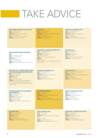 8 energetica INDIA · AUG15
SUSTAINABLE SMART CITIES INDIA 2015
Date: 3-4 September, 2015
Place: Bengaluru, India
Organizer: Nispana Innovative Platforms
Tel: +91 8892718635
Email: soumenchakraborthy@nispana.com
Website: http://nispana.com/ssci/
9TH RENEWABLE ENERGY EXPO [REI]
2015
Date: 23-25 September, 2015
Place: Greater Noida, India
Organizer: UBM
Tel: +91 (0) 01244524215
Email:
Website: http://www.ubmindia.in/renewable_energy/
home
ECO EXPO ASIA – INTERNATIONAL TRADE
FAIR ON ENVIRONMENTAL PROTECTION
Date: 28-31 October, 2015
Place: Hong Kong, China
Organizer: HKTDC
Tel: 852-1830668
Email: exhibition@hktdc.org
Website: http://www.hktdc.com/fair/ecoexpoasia-
en/Eco-Expo-Asia-International-Trade-Fair-on-
Environmental-Protection.html?DCSext.dept=5&WT.
mc_id=1815680
INTERSOLAR INDIA 2015 CONFERENCE
AND EXHIBITION
Date: 18-20 November, 2015
Place: Mumbai, India
Organizer: MMI India Pvt. Ltd
Tel: +91 22 4255 4700
Email: info@mmi-india.in
Website: http://www.intersolar.in/en/home.html
ELECRAMA 2016
Date: 13-17 February, 2016
Place: Bengaluru, India
Organizer: IEEMA
Tel: 022-24930532
Email: shahid.akhtar@ieema.org
Website: https://elecrama.com/default.html
ENERGY STORAGE INDIA 2015
Date: 8-9 December, 2015
Place: New Delhi, India
Organizer: Messe Düsseldorf India
Tel: +91-0-48550000
Email:MalikS@md-india.com
Website: http://www.esiexpo.in/
IUKAN 2015
Date: 8th September, 2015
Place: New Delhi, India
Organizer: PMANIFOLD BUSINESS SOLUTIONS
Tel: +91 95992 46701
Email: isha.gupta@pmanifold.com
Website: http://www.iukan.in
WASTETECH & CLEANTECH INDIA 2015
Date: 29-30 September, 2015
Place: New Delhi, India
Organizer: Messe Frankfurt
Tel: +91 22 6757 5940
Email: rebello@india.messefrankfurt.com
Website:
http://cleantech
india.in.messefrankfurt.com/newdelhi/en/exhibitors/
welcome.html
COMSOL CONFERENCE 2015
Date: 29-30 October, 2015
Place: Pune, India
Organizer: COMSOL Multiphysics Pvt. Ltd.
Tel: 080 – 2559-7799
Email: deepa@comsol.com
Website: http://comsol.co.in/c/2hn9
ENVIROTECH ASIA 2015
Date: 1-3 December, 2015
Place:
Organizer: RADEECAL COMMUNICATIONS
Tel: +91 07926401101
Email: sales@envirotechasia.com
Website: http://www.envirotechasia.com/index.html
IPTEX & GRINDEX 2016
Date: 3-5 March, 2016
Place: Mumbai, India
Organizer: Virgo Communications And Exhibition
(P) Ltd.
Tel: 080-25357028
Email: azrael@virgo-comm.com
Website: http://www.iptexpo.com/index.html
SMART CITY LANDSCAPE 2015
Date: 10-11 September, 2015
Place: New Delhi, India
Organizer: Information Exchange Group
Tel: +97144364214
Email: scl2015@infoxg.com
Website: http://www.smartcitylandscape.com/
IFAT INDIA 2015
Date: 13-15 October, 2015
Place: Mumbai, India
Organizer: Messe Munchen
Tel: 022- 4255 4700
Email: daphne.fernandes@mmi-india.in
Website: http://www.ifat-india.com/
ACETECH 2015-16
Date: 29th October-1st November, 2015
Place: Mumbai, India
Organizer: ABEC Exhibitions & Conferences Pvt. Ltd
Tel: 022-66814900
Email: urvashi.c@abec.asia
Website: http://www.etacetech.com/
2ND SMART CITIES INDIA 2016 EXPO
Date: 11-13 May, 2016
Place: New Delhi, India
Organizer: Exhibition India Group
Tel: 011-4279 5185
Email: debashreep@eigroup.in
Website: http://www.smartcitiesindia.com/
TAKE ADVICE
 
