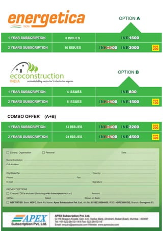 INDIA
1 YEAR SUBSCRIPTION
2 YEARS SUBSCRIPTION
OPTION A
1600INR
3200INR 3000INR
save
200
8 ISSUES
16 ISSUES
1 YEAR SUBSCRIPTION
2 YEARS SUBSCRIPTION
OPTION B
800INR
1500INR1600INR
save
1008 ISSUES
4 ISSUES
1 YEAR SUBSCRIPTION
2 YEARS SUBSCRIPTION
COMBO OFFER (A+B)
2200INR
4500INR
save
200
save
300
12 ISSUES
24 ISSUES
Name/Institution:
Full Address:
City/State/Zip: Country:
Phone: Fax:
E-mail: Signature:
Date:Library / Organisation Personal
Amount:
DD No.: Dated: Drawn on Bank:
PAYMENT OPTIONS
Cheque / DD is enclosed (favouring APEX Subscription Pvt. Ltd.)
NEFT/RTGS: Bank: HDFC, Bank A/c Name: Apex Subscription Pvt. Ltd., A/c No: 02122320004035, IFSC: HDFC0000212, Branch: Goregaon (E)
2400INR
4800INR
 