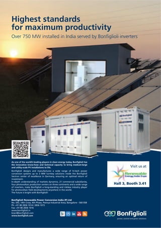 As one of the world’s leading players in clean energy today, Bonﬁglioli has
the innovative know-how and technical capacity to bring medium-large
and utility-scale PV installations to life.
Bonﬁglioli designs and manufactures a wide range of hi-tech power
conversion systems up to 3 MW turnkey solutions inside the Bonﬁglioli
Vectron center of excellence in Germany, ensuring an optimal return of
investment.
In-depth understanding of markets dynamics, 21 commercial subsidiaries,
four photovoltaic production centers on three continents and a wide range
of inverters, make Bonﬁglioli a long-standing and riskless industry player
for photovoltaic ﬁeld developments anywhere in the world.
The future is bright with Bonﬁglioli!
Visit us at
Hall 3, Booth 3.41
Highest standards
for maximum productivity
Over 750 MW installed in India served by Bonﬁglioli inverters
Bonﬁglioli Renewable Power Conversion India (P) Ltd
No. 543, 14th Cross, 4th Phase, Peenya Industrial Area, Bangalore - 560 058
Ph: +91 80 2836 1014 / 2836 1015
Fax: +91 80 2836 1016
www.bonﬁglioli.in
brpci@bonﬁglioli.com
www.bonﬁglioli.com
 