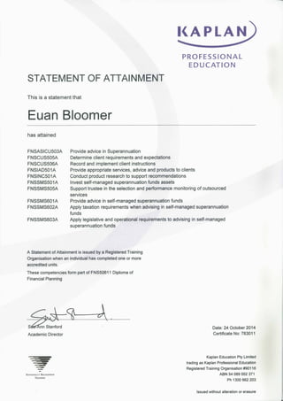 KAPLAN 
PROFESSIONAL 
EDUCATION 
STATEMENT OF ATTAINMENT 
This is a statement that 
Euan Bloomer 
has attained 
FNSASICU503A 
FNSCUS505A 
FNSCUS506A 
FNSIAD501A 
FNSINC501A 
FNSSMS501A 
FNSSMS505A 
FNSSMS601A 
FNSSMS602A 
FNSSMS603A 
Provide advice in Superannuation 
Determine client requirements and expectations 
Record and implement client instructions 
Provide appropriate services, advice and products to clients 
Conduct product research to support recommendations 
Invest self-managed superannuation funds assets 
Support trustee in the selection and performance monitoring of outsourced 
services 
Provide advice in self-managed superannuation funds 
Apply taxation requirements when advising in self-managed superannuation 
funds 
Apply legislative and operational requirements to advising in self-managed 
superannuation funds 
A Statement of Attainment is issued by a Registered Training 
Organisation when an individual has completed one or more 
accredited units. 
These competencies form part of FNS50611 Diploma of 
Financial Planning 
Sa^Ann Stanford Date: 24 October 2014 
Academic Director Certificate No: 783011 
Kaplan Education Pty Limited 
trading as Kaplan Professional Education 
Registered Training Organisation #90116 
Nationally Recognised ABN 54 089 002 371 
Ph 1300 662 203 
Issued without alteration or erasure 
