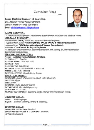 Page 1/3
Senior Electrical Engineer 16 Years Exp.
Eng. Abdallah Ahmed Hassan Ibrahem.
Contact Number : +965 99657554
Email: abdallahhassan79@gmail.com
CAREER OBJCTIVE:-
- Senior Electrical Engineer - installation & Supervision of installation The Electrical Works.
APPROVALS IN KUWAIT:-
- License from (MEW) Kuwait as a supervisor Electrical Engineer.
- Approval from Kuwait Ministries (MPW), (MOI), (MOH) & (Kuwait University).
- Approval from (KEO International and Al-Jazera Consultants).
- Member of the Kuwait Society of Engineers.
- Certification of Completion all required Coursework and Training for (PMP) Certification
Exam Preparation Seminar.
PERSONAL INFORMATION:-
NAME: Abdallah Ahmed Hassan Ibrahem.
NATIONALITY: Egyptian.
DATE OF BIRTH: 24 / 10 / 1976.
GENDER: Male.
PASSPORT NO: A12479540.
RESIDENCE NO: 276102405049 / TYPE: 18
MARITAL STATUS: Married.
DRIVING LICENSE: Kuwait driving license.
EDUCATION SKILLS:-
GRADUATE: Faculty of Engineering, South Valley University.
COUNTRY: Egypt.
CITY: Aswan
QUALIFICATION: Bachelor degree.
DEPARTMENT: Electrical Engineering.
GRADUATE DATE: 2001.
PROJECT DESCRIPTION: Designing Digital Filter by Wave Parameter Theory.
LANGUAGE SKILLS:-
Arabic: Main Language.
English: Excellent (Reading, Writing & Speaking).
COMPUTER SKILLS:-
COMPUTER OPERATION: Excellent.
COMPUTER SOFTWARE & HARDWARE: Excellent.
AUTOCAD: Excellent.
Curriculum Vitae
 