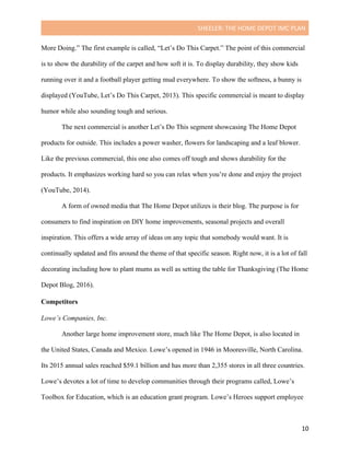SHEELER:	THE	HOME	DEPOT	IMC	PLAN	
	
	 10	
More Doing.” The first example is called, “Let’s Do This Carpet.” The point of this commercial
is to show the durability of the carpet and how soft it is. To display durability, they show kids
running over it and a football player getting mud everywhere. To show the softness, a bunny is
displayed (YouTube, Let’s Do This Carpet, 2013). This specific commercial is meant to display
humor while also sounding tough and serious.
The next commercial is another Let’s Do This segment showcasing The Home Depot
products for outside. This includes a power washer, flowers for landscaping and a leaf blower.
Like the previous commercial, this one also comes off tough and shows durability for the
products. It emphasizes working hard so you can relax when you’re done and enjoy the project
(YouTube, 2014).
A form of owned media that The Home Depot utilizes is their blog. The purpose is for
consumers to find inspiration on DIY home improvements, seasonal projects and overall
inspiration. This offers a wide array of ideas on any topic that somebody would want. It is
continually updated and fits around the theme of that specific season. Right now, it is a lot of fall
decorating including how to plant mums as well as setting the table for Thanksgiving (The Home
Depot Blog, 2016).
Competitors
	
Lowe’s Companies, Inc.
Another large home improvement store, much like The Home Depot, is also located in
the United States, Canada and Mexico. Lowe’s opened in 1946 in Mooresville, North Carolina.
Its 2015 annual sales reached $59.1 billion and has more than 2,355 stores in all three countries.
Lowe’s devotes a lot of time to develop communities through their programs called, Lowe’s
Toolbox for Education, which is an education grant program. Lowe’s Heroes support employee
 