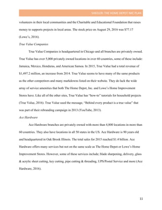 SHEELER:	THE	HOME	DEPOT	IMC	PLAN	
	
	 11	
volunteers in their local communities and the Charitable and Educational Foundation that raises
money to supports projects in local areas. The stock price on August 29, 2016 was $77.17
(Lowe’s, 2016).
True Value Companies
True Value Companies is headquartered in Chicago and all branches are privately owned.
True Value has over 5,000 privately owned locations in over 60 countries, some of these include:
Jamaica, Mexico, Honduras, and American Samoa. In 2015, True Value had a total revenue of
$1,497.2 million, an increase from 2014. True Value seems to have many of the same products
as the other competitors and many markdowns listed on their website. They do lack the wide
array of service amenities that both The Home Depot, Inc. and Lowe’s Home Improvement
Stores have. Like all of the other sites, True Value has “how-to” tutorials for household projects
(True Value, 2016). True Value used the message, “Behind every product is a true value” that
was part of their rebranding campaign in 2013 (YouTube, 2013).
Ace Hardware
Ace Hardware branches are privately owned with more than 4,800 locations in more than
60 countries. They also have locations in all 50 states in the US. Ace Hardware is 90 years old
and headquartered in Oak Brook Illinois. The total sales for 2015 reached $1.4 billion. Ace
Hardware offers many services but not on the same scale as The Home Depot or Lowe’s Home
Improvement Stores. However, some of these services include; blade sharpening, delivery, glass
& acrylic sheet cutting, key cutting, pipe cutting & threading, UPS/Postal Service and more (Ace
Hardware, 2016).
 