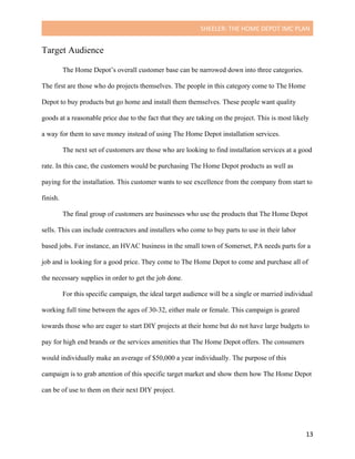 SHEELER:	THE	HOME	DEPOT	IMC	PLAN	
	
	 13	
Target Audience
The Home Depot’s overall customer base can be narrowed down into three categories.
The first are those who do projects themselves. The people in this category come to The Home
Depot to buy products but go home and install them themselves. These people want quality
goods at a reasonable price due to the fact that they are taking on the project. This is most likely
a way for them to save money instead of using The Home Depot installation services.
The next set of customers are those who are looking to find installation services at a good
rate. In this case, the customers would be purchasing The Home Depot products as well as
paying for the installation. This customer wants to see excellence from the company from start to
finish.
The final group of customers are businesses who use the products that The Home Depot
sells. This can include contractors and installers who come to buy parts to use in their labor
based jobs. For instance, an HVAC business in the small town of Somerset, PA needs parts for a
job and is looking for a good price. They come to The Home Depot to come and purchase all of
the necessary supplies in order to get the job done.
For this specific campaign, the ideal target audience will be a single or married individual
working full time between the ages of 30-32, either male or female. This campaign is geared
towards those who are eager to start DIY projects at their home but do not have large budgets to
pay for high end brands or the services amenities that The Home Depot offers. The consumers
would individually make an average of $50,000 a year individually. The purpose of this
campaign is to grab attention of this specific target market and show them how The Home Depot
can be of use to them on their next DIY project.
 