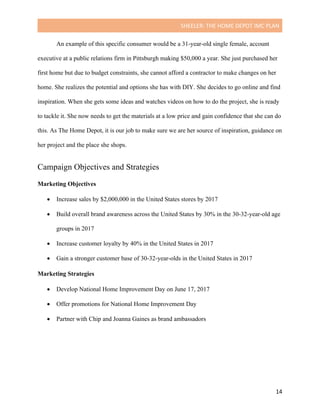 SHEELER:	THE	HOME	DEPOT	IMC	PLAN	
	
	 14	
An example of this specific consumer would be a 31-year-old single female, account
executive at a public relations firm in Pittsburgh making $50,000 a year. She just purchased her
first home but due to budget constraints, she cannot afford a contractor to make changes on her
home. She realizes the potential and options she has with DIY. She decides to go online and find
inspiration. When she gets some ideas and watches videos on how to do the project, she is ready
to tackle it. She now needs to get the materials at a low price and gain confidence that she can do
this. As The Home Depot, it is our job to make sure we are her source of inspiration, guidance on
her project and the place she shops.
Campaign Objectives and Strategies
	
Marketing Objectives
	
• Increase sales by $2,000,000 in the United States stores by 2017
• Build overall brand awareness across the United States by 30% in the 30-32-year-old age
groups in 2017
• Increase customer loyalty by 40% in the United States in 2017
• Gain a stronger customer base of 30-32-year-olds in the United States in 2017
Marketing Strategies
	
• Develop National Home Improvement Day on June 17, 2017
• Offer promotions for National Home Improvement Day
• Partner with Chip and Joanna Gaines as brand ambassadors
 
