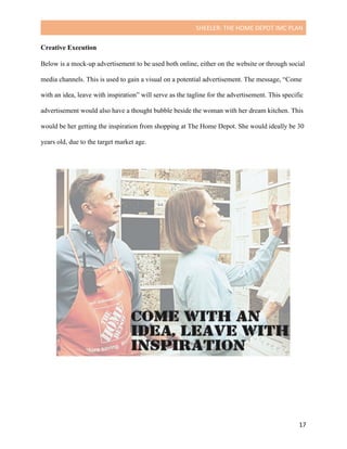 SHEELER:	THE	HOME	DEPOT	IMC	PLAN	
	
	 17	
Creative Execution
	
Below is a mock-up advertisement to be used both online, either on the website or through social
media channels. This is used to gain a visual on a potential advertisement. The message, “Come
with an idea, leave with inspiration” will serve as the tagline for the advertisement. This specific
advertisement would also have a thought bubble beside the woman with her dream kitchen. This
would be her getting the inspiration from shopping at The Home Depot. She would ideally be 30
years old, due to the target market age.
 