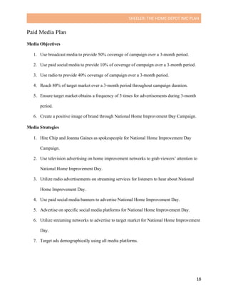 SHEELER:	THE	HOME	DEPOT	IMC	PLAN	
	
	 18	
Paid Media Plan
Media Objectives
	
1. Use broadcast media to provide 50% coverage of campaign over a 3-month period.
2. Use paid social media to provide 10% of coverage of campaign over a 3-month period.
3. Use radio to provide 40% coverage of campaign over a 3-month period.
4. Reach 80% of target market over a 3-month period throughout campaign duration.
5. Ensure target market obtains a frequency of 3 times for advertisements during 3-month
period.
6. Create a positive image of brand through National Home Improvement Day Campaign.
Media Strategies
	
1. Hire Chip and Joanna Gaines as spokespeople for National Home Improvement Day
Campaign.
2. Use television advertising on home improvement networks to grab viewers’ attention to
National Home Improvement Day.
3. Utilize radio advertisements on streaming services for listeners to hear about National
Home Improvement Day.
4. Use paid social media banners to advertise National Home Improvement Day.
5. Advertise on specific social media platforms for National Home Improvement Day.
6. Utilize streaming networks to advertise to target market for National Home Improvement
Day.
7. Target ads demographically using all media platforms.
	
	
 