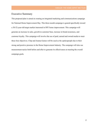 SHEELER:	THE	HOME	DEPOT	IMC	PLAN	
	
	 2	
Executive Summary
This proposed plan is aimed at creating an integrated marketing and communications campaign
for National Home Improvement Day. This three-month campaign is geared specifically toward
a 30-32-year-old target market interested in DIY home improvement. This campaign will
generate an increase in sales, growth in customer base, increase in brand awareness, and
customer loyalty. This campaign will involve the use of paid, earned and owned media to meet
these four objectives. Chip and Joanna Gaines will be used as the spokespeople due to their
strong and positive presence in the Home Improvement Industry. The campaign will also use
measurement tactics both before and after to generate its effectiveness at meeting the overall
campaign goals.
	
	
	
	
 