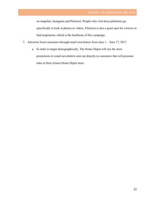 SHEELER:	THE	HOME	DEPOT	IMC	PLAN	
	
	 22	
on snapchat, Instagram and Pinterest. People who visit these platforms go
specifically to look at photos or videos. Pinterest is also a great spot for viewers to
find inspiration, which is the backbone of this campaign.
7. Advertise local customers through email newsletters from June 1 – June 17, 2017.
a. In order to target demographically, The Home Depot will run the store
promotions in email newsletters sent out directly to customers that will promote
sales at their closest Home Depot store.
 