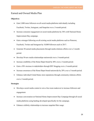 SHEELER:	THE	HOME	DEPOT	IMC	PLAN	
	
	 24	
Earned and Owned Media Plan
Objectives
	
• Gain 5,000 more followers on all social media platforms individually including
Facebook, Twitter, Instagram, and Snapchat over a 3-month period.
• Increase consumer engagement on social media platforms by 30% with National Home
Improvement Day campaign.
• Gain a stronger following on all existing social media platforms such as Pinterest,
Facebook, Twitter and Instagram by 10,000 followers each in 2017.
• Generate 50 earned media placements through media relations efforts over a 3-month
period.
• Develop 30 new media relationships nationwide over a 3-month period.
• Increase credibility of the Home Depot brand by 40% over a 3-month period.
• Gain a 30% increase in stakeholders through DIY blogging over a 3-month period.
• Increase awareness of the Home Depot brand nationwide by 20% over a 3-month period.
• Enhance individual United States store reputations through community relations efforts
over a 3-month period.
Strategies
	
• Develop a social media contest to win a free room makeover to increase followers and
engagement.
• Increase conversation on National Home Improvement Day Campaign through all social
media platforms using hashtag developed specifically for the campaign.
• Enhance celebrity relationships to increase snapchat filter usage.
 