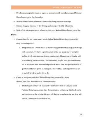 SHEELER:	THE	HOME	DEPOT	IMC	PLAN	
	
	 25	
• Develop creative pitches based on region to gain nationwide earned coverage of National
Home Improvement Day Campaign.
• Invite influential media editors to Atlanta to develop positive relationships.
• Increase blogging presence by developing relationships with DIY influencers.
• Build off of veteran program in all store regions over National Home Improvement Day.
Tactics
	
• Conduct three Twitter chats, once a month, before National Home Improvement Day
using #HomeDepotDIY.
o The purpose of a Twitter chat is to increase engagement and develop relationships
with consumers. Twitter is a great medium for the age group and by using the
hashtag it will make tracking the conversation easy. The purpose of the chat will
be to strike up conversation on DIY Inspirations, helpful hints, good tools to use,
etc. A moderator from the Home Depot social media team will provide a series of
questions and allow guests to participate. This will be a learning experience for
everybody involved and is free to do.
• Create an Instagram contest on National Home Improvement Day using
#HomeDepot2017, winner receives a room makeover.
o The Instagram contest will require DIYers to show off their DIY project on
National Home Improvement Day. Representatives will choose their ten favorites
and post them on the website. Viewers will then go on and vote, the top three will
receive a room renovation as the prize.
 