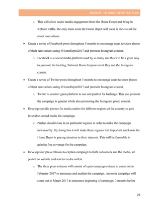 SHEELER:	THE	HOME	DEPOT	IMC	PLAN	
	
	 26	
o This will allow social media engagement from the Home Depot and bring in
website traffic, the only main costs the Home Depot will incur is the cost of the
room renovations.
• Create a series of Facebook posts throughout 3 months to encourage users to share photos
of their renovations using #HomeDepot2017 and promote Instagram contest.
o Facebook is a social media platform used by so many and this will be a great way
to promote the hashtag, National Home Improvement Day and the Instagram
contest.
• Create a series of Twitter posts throughout 3 months to encourage users to share photos
of their renovations using #HomeDepot2017 and promote Instagram contest.
o Twitter is another great platform to use and perfect for hashtags. This can promote
the campaign in general while also promoting the Instagram photo contest.
• Develop specific pitches for media outlets for different regions of the country to gain
favorable earned media for campaign.
o Pitches should zone in on particular regions in order to make the campaign
newsworthy. By doing this it will make these regions feel important and know the
Home Depot is paying attention to their interests. This will be favorable in
gaining free coverage for the campaign.
• Develop four press releases to explain campaign to both consumers and the media, all
posted on website and sent to media outlets.
o The three press releases will consist of a pre-campaign release to come out in
February 2017 to announce and explain the campaign. An event campaign will
come out in March 2017 to announce beginning of campaign, 3 months before
 