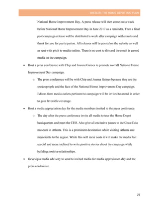 SHEELER:	THE	HOME	DEPOT	IMC	PLAN	
	
	 27	
National Home Improvement Day. A press release will then come out a week
before National Home Improvement Day in June 2017 as a reminder. Then a final
post campaign release will be distributed a week after campaign with results and
thank for you for participation. All releases will be posted on the website as well
as sent with pitch to media outlets. There is no cost to this and the result is earned
media on the campaign.
• Host a press conference with Chip and Joanna Gaines to promote overall National Home
Improvement Day campaign.
o The press conference will be with Chip and Joanna Gaines because they are the
spokespeople and the face of the National Home Improvement Day campaign.
Editors from media outlets pertinent to campaign will be invited to attend in order
to gain favorable coverage.
• Host a media appreciation day for the media members invited to the press conference.
o The day after the press conference invite all media to tour the Home Depot
headquarters and meet the CEO. Also give all exclusive passes to the Coca-Cola
museum in Atlanta. This is a prominent destination while visiting Atlanta and
memorable to the region. While this will incur costs it will make the media feel
special and more inclined to write positive stories about the campaign while
building positive relationships.
• Develop a media advisory to send to invited media for media appreciation day and the
press conference.
 