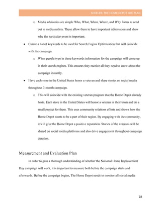SHEELER:	THE	HOME	DEPOT	IMC	PLAN	
	
	 28	
o Media advisories are simple Who, What, When, Where, and Why forms to send
out to media outlets. These allow them to have important information and show
why the particular event is important.
• Curate a list of keywords to be used for Search Engine Optimization that will coincide
with the campaign.
o When people type in these keywords information for the campaign will come up
in their search engines. This ensures they receive all they need to know about the
campaign instantly.
• Have each store in the United States honor a veteran and share stories on social media
throughout 3-month campaign.
o This will coincide with the existing veteran program that the Home Depot already
hosts. Each store in the United States will honor a veteran in their town and do a
small project for them. This uses community relations efforts and shows how the
Home Depot wants to be a part of their region. By engaging with the community,
it will give the Home Depot a positive reputation. Stories of the veterans will be
shared on social media platforms and also drive engagement throughout campaign
duration.
Measurement and Evaluation Plan
In order to gain a thorough understanding of whether the National Home Improvement
Day campaign will work, it is important to measure both before the campaign starts and
afterwards. Before the campaign begins, The Home Depot needs to monitor all social media
 