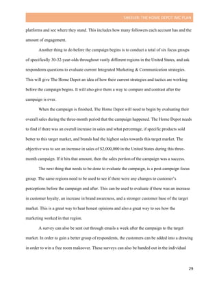 SHEELER:	THE	HOME	DEPOT	IMC	PLAN	
	
	 29	
platforms and see where they stand. This includes how many followers each account has and the
amount of engagement.
Another thing to do before the campaign begins is to conduct a total of six focus groups
of specifically 30-32-year-olds throughout vastly different regions in the United States, and ask
respondents questions to evaluate current Integrated Marketing & Communication strategies.
This will give The Home Depot an idea of how their current strategies and tactics are working
before the campaign begins. It will also give them a way to compare and contrast after the
campaign is over.
When the campaign is finished, The Home Depot will need to begin by evaluating their
overall sales during the three-month period that the campaign happened. The Home Depot needs
to find if there was an overall increase in sales and what percentage, if specific products sold
better to this target market, and brands had the highest sales towards this target market. The
objective was to see an increase in sales of $2,000,000 in the United States during this three-
month campaign. If it hits that amount, then the sales portion of the campaign was a success.
The next thing that needs to be done to evaluate the campaign, is a post-campaign focus
group. The same regions need to be used to see if there were any changes to customer’s
perceptions before the campaign and after. This can be used to evaluate if there was an increase
in customer loyalty, an increase in brand awareness, and a stronger customer base of the target
market. This is a great way to hear honest opinions and also a great way to see how the
marketing worked in that region.
A survey can also be sent out through emails a week after the campaign to the target
market. In order to gain a better group of respondents, the customers can be added into a drawing
in order to win a free room makeover. These surveys can also be handed out in the individual
 