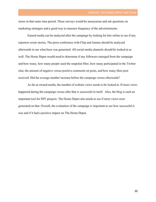 SHEELER:	THE	HOME	DEPOT	IMC	PLAN	
	
	 30	
stores in that same time period. These surveys would be anonymous and ask questions on
marketing strategies and a good way to measure frequency of the advertisements.
Earned media can be analyzed after the campaign by looking for hits online to see if any
reporters wrote stories. The press conference with Chip and Joanna should be analyzed
afterwards to see what buzz was generated. All social media channels should be looked at as
well. The Home Depot would need to determine if any followers emerged from the campaign
and how many, how many people used the snapchat filter, how many participated in the Twitter
chat, the amount of negative versus positive comments on posts, and how many likes post
received. Did the average number increase before the campaign versus afterwards?
As far as owned media, the number of website views needs to be looked at. If more views
happened during the campaign versus after that is successful in itself. Also, the blog is such an
important tool for DIY projects. The Home Depot also needs to see if more views were
generated on that. Overall, the evaluation of the campaign is important to see how successful it
was and if it had a positive impact on The Home Depot.
	
 