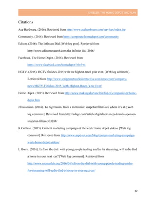 SHEELER:	THE	HOME	DEPOT	IMC	PLAN	
	
	 32	
Citations
Ace Hardware. (2016). Retrieved from http://www.acehardware.com/services/index.jsp
Community. (2016). Retrieved from https://corporate.homedepot.com/community
Edison. (2016). The Infiniate Dial.[Web log post]. Retrieved from
http://www.edisonresearch.com/the-infinite-dial-2016/
Facebook, The Home Depot. (2016). Retrieved from
https://www.facebook.com/homedepot/?fref=ts
HGTV. (2015). HGTV finishes 2015 with the highest-rated year ever. [Web log comment].
Retrieved from http://www.scrippsnetworksinteractive.com/newsroom/company-
news/HGTV-Finishes-2015-With-Highest-Rated-Year-Ever/
Home Depot. (2015). Retrieved from http://www.makingafortune.biz/list-of-companies-h/home-
depot.htm
J Hausmann. (2016). To big brands, from a millennial: snapchat filters are where it’s at. [Web
log comment]. Retreived from http://adage.com/article/digitalnext/steps-brands-sponsor-
snapchat-filters/303288/
K Cothran. (2015). Content marketing campaign of the week: home depot videos. [Web log
comment]. Retrieved from http://www.aspe-roi.com/blog/content-marketing-campaign-
week-home-depot-videos/
L Owen. (2016). Left on the dial: with young people trading am/fm for streaming, will radio find
a home in your next car? [Web log comment]. Retrieved from
http://www.niemanlab.org/2016/04/left-on-the-dial-with-young-people-trading-amfm-
for-streaming-will-radio-find-a-home-in-your-next-car/
 