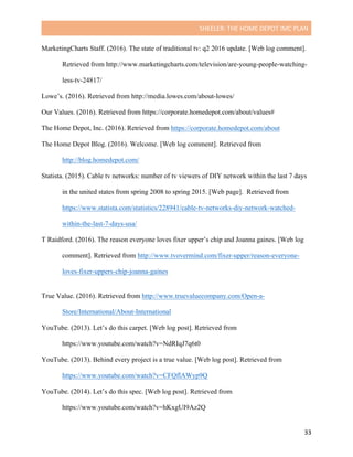 SHEELER:	THE	HOME	DEPOT	IMC	PLAN	
	
	 33	
MarketingCharts Staff. (2016). The state of traditional tv: q2 2016 update. [Web log comment].
Retrieved from http://www.marketingcharts.com/television/are-young-people-watching-
less-tv-24817/
Lowe’s. (2016). Retrieved from http://media.lowes.com/about-lowes/
Our Values. (2016). Retrieved from https://corporate.homedepot.com/about/values#
The Home Depot, Inc. (2016). Retrieved from https://corporate.homedepot.com/about
The Home Depot Blog. (2016). Welcome. [Web log comment]. Retrieved from
http://blog.homedepot.com/
Statista. (2015). Cable tv networks: number of tv viewers of DIY network within the last 7 days
in the united states from spring 2008 to spring 2015. [Web page]. Retrieved from
https://www.statista.com/statistics/228941/cable-tv-networks-diy-network-watched-
within-the-last-7-days-usa/
T Raidford. (2016). The reason everyone loves fixer upper’s chip and Joanna gaines. [Web log
comment]. Retrieved from http://www.tvovermind.com/fixer-upper/reason-everyone-
loves-fixer-uppers-chip-joanna-gaines
	
True Value. (2016). Retrieved from http://www.truevaluecompany.com/Open-a-
Store/International/About-International
YouTube. (2013). Let’s do this carpet. [Web log post]. Retrieved from
https://www.youtube.com/watch?v=NdRIqJ7q6t0
YouTube. (2013). Behind every project is a true value. [Web log post]. Retrieved from
https://www.youtube.com/watch?v=CFQflAWyp9Q
YouTube. (2014). Let’s do this spec. [Web log post]. Retrieved from
https://www.youtube.com/watch?v=hKxgUI9Az2Q
 
