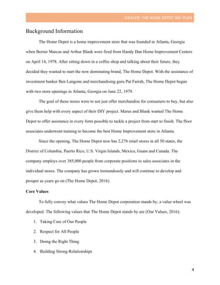 SHEELER:	THE	HOME	DEPOT	IMC	PLAN	
	
	 4	
Background Information
The Home Depot is a home improvement store that was founded in Atlanta, Georgia
when Bernie Marcus and Arthur Blank were fired from Handy Dan Home Improvement Centers
on April 14, 1978. After sitting down in a coffee shop and talking about their future, they
decided they wanted to start the now dominating brand, The Home Depot. With the assistance of
investment banker Ben Langone and merchandising guru Pat Farrah, The Home Depot began
with two store openings in Atlanta, Georgia on June 22, 1979.
The goal of these stores were to not just offer merchandise for consumers to buy, but also
give them help with every aspect of their DIY project. Marus and Blank wanted The Home
Depot to offer assistance in every form possible to tackle a project from start to finish. The floor
associates underwent training to become the best Home Improvement store in Atlanta.
Since the opening, The Home Depot now has 2,276 retail stores in all 50 states, the
District of Columbia, Puerto Rico, U.S. Virgin Islands, Mexico, Guam and Canada. The
company employs over 385,000 people from corporate positions to sales associates in the
individual stores. The company has grown tremendously and will continue to develop and
prosper as years go on (The Home Depot, 2016).
Core Values
	
To fully convey what values The Home Depot corporation stands by, a value wheel was
developed. The following values that The Home Depot stands by are (Our Values, 2016):
1. Taking Care of Our People
2. Respect for All People
3. Doing the Right Thing
4. Building Strong Relationships
 