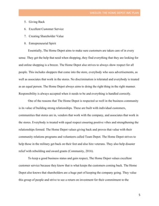 SHEELER:	THE	HOME	DEPOT	IMC	PLAN	
	
	 5	
5. Giving Back
6. Excellent Customer Service
7. Creating Shareholder Value
8. Entrepreneurial Spirit
Essentially, The Home Depot aims to make sure customers are taken care of in every
sense. They get the help that need when shopping, they find everything that they are looking for
and online shopping is a breeze. The Home Depot also strives to always show respect for all
people. This includes shoppers that come into the store, everybody who sees advertisements, as
well as associates that work in the stores. No discrimination is tolerated and everybody is treated
as an equal person. The Home Depot always aims to doing the right thing in the right manner.
Responsibility is always accepted when it needs to be and everything is handled correctly.
One of the reasons that The Home Depot is respected so well in the business community
is its value of building strong relationships. These are built with individual customers,
communities that stores are in, vendors that work with the company, and associates that work in
the stores. Everybody is treated with equal respect ensuring positive vibes and strengthening the
relationships formed. The Home Depot values giving back and proves that value with their
community relations programs and volunteers called Team Depot. The Home Depot strives to
help those in the military get back on their feet and also hire veterans. They also help disaster
relief with rebuilding and award grants (Community, 2016).
To keep a good business status and gain respect, The Home Depot values excellent
customer service because they know that is what keeps the customers coming back. The Home
Depot also knows that shareholders are a huge part of keeping the company going. They value
this group of people and strive to see a return on investment for their commitment to the
 