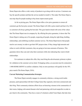 SHEELER:	THE	HOME	DEPOT	IMC	PLAN	
	
	 7	
Home Depot also offers a wide variety of products to go along with its services. Customers can
buy the specific product and then the service needed to install it. This make The Home Depot a
one-stop shop for people needing to buy home improvement goods.
As far as pricing goes, The Home Depot offers a low price guarantee to ensure all
customers get the best price around. The Home Depot will offer a price match and beat it by 10%
so customers all always getting the best deal. This goes hand-in-hand with some of the values
that The Home Depot runs its company by. By offering this price guarantee, it shows that The
Home Depot is taking care of its people, respecting all people, doing the right thing, building
relationships, and exhibiting excellent customer service. The Home Depot knows that people
need to save money in order to get their DIY projects done. If they charge high amounts and
refuse to work with their customers, they are going to lost mass amounts of business. This
guarantee shows they care and value their customers while also indicating they want to build
relationships.
For customers to redeem this offer, they must bring the advertisement, printout or photo
for validation to the customer service desk. If shopping online, an associate must be contacted at
1-800-HOME-DEPOT to confirm validation. Only in-store purchases will qualify for the 10%
price match (The Home Depot, 2016).
Current Marketing Communication Strategies
	
The Home Depot currently engages in community relations, a strong social media
presence, paid sponsorship with their College Game Day segments, television commercials and
their blog. Their community relations efforts focus on honoring veterans in the communities of
their stores, helping with natural disaster relief and partnering with local nonprofits in order to
give back to the community. They have a team of volunteers called Team Depot, that take time
 