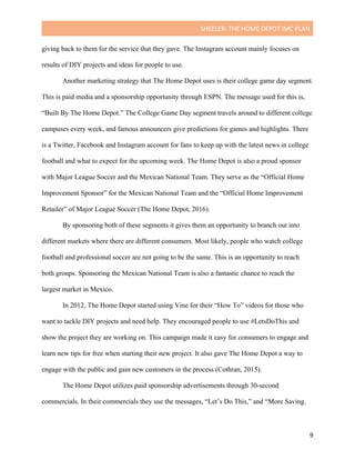 SHEELER:	THE	HOME	DEPOT	IMC	PLAN	
	
	 9	
giving back to them for the service that they gave. The Instagram account mainly focuses on
results of DIY projects and ideas for people to use.
Another marketing strategy that The Home Depot uses is their college game day segment.
This is paid media and a sponsorship opportunity through ESPN. The message used for this is,
“Built By The Home Depot.” The College Game Day segment travels around to different college
campuses every week, and famous announcers give predictions for games and highlights. There
is a Twitter, Facebook and Instagram account for fans to keep up with the latest news in college
football and what to expect for the upcoming week. The Home Depot is also a proud sponsor
with Major League Soccer and the Mexican National Team. They serve as the “Official Home
Improvement Sponsor” for the Mexican National Team and the “Official Home Improvement
Retailer” of Major League Soccer (The Home Depot, 2016).
By sponsoring both of these segments it gives them an opportunity to branch out into
different markets where there are different consumers. Most likely, people who watch college
football and professional soccer are not going to be the same. This is an opportunity to reach
both groups. Sponsoring the Mexican National Team is also a fantastic chance to reach the
largest market in Mexico.
In 2012, The Home Depot started using Vine for their “How To” videos for those who
want to tackle DIY projects and need help. They encouraged people to use #LetsDoThis and
show the project they are working on. This campaign made it easy for consumers to engage and
learn new tips for free when starting their new project. It also gave The Home Depot a way to
engage with the public and gain new customers in the process (Cothran, 2015).
The Home Depot utilizes paid sponsorship advertisements through 30-second
commercials. In their commercials they use the messages, “Let’s Do This,” and “More Saving.
 