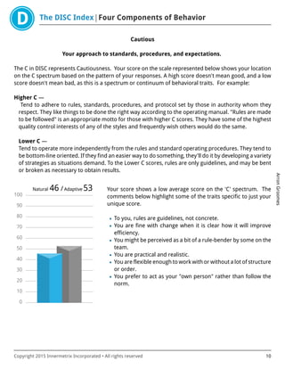 The DISC Index Four Components of Behavior
ArronGroomes
Copyright 2015 Innermetrix Incorporated • All rights reserved 10
Cautious
Your approach to standards, procedures, and expectations.
The C in DISC represents Cautiousness. Your score on the scale represented below shows your location
on the C spectrum based on the pattern of your responses. A high score doesn't mean good, and a low
score doesn't mean bad, as this is a spectrum or continuum of behavioral traits. For example:
Higher C —
Tend to adhere to rules, standards, procedures, and protocol set by those in authority whom they
respect. They like things to be done the right way according to the operating manual. "Rules are made
to be followed" is an appropriate motto for those with higher C scores. They have some of the highest
quality control interests of any of the styles and frequently wish others would do the same.
Lower C —
Tend to operate more independently from the rules and standard operating procedures. They tend to
be bottom-line oriented. If they find an easier way to do something, they'll do it by developing a variety
of strategies as situations demand. To the Lower C scores, rules are only guidelines, and may be bent
or broken as necessary to obtain results.
0
10
20
30
40
50
60
70
80
90
100
Natural 46 /Adaptive 53 Your score shows a low average score on the 'C' spectrum. The
comments below highlight some of the traits specific to just your
unique score.
• To you, rules are guidelines, not concrete.
• You are fine with change when it is clear how it will improve
efficiency.
• You might be perceived as a bit of a rule-bender by some on the
team.
• You are practical and realistic.
• You are flexible enough to work with or without a lot of structure
or order.
• You prefer to act as your "own person" rather than follow the
norm.
 