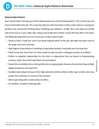The DISC Index Natural Style Pattern Overview
ArronGroomes
Copyright 2015 Innermetrix Incorporated • All rights reserved 11
Natural Style Pattern:
Your natural style is the way you tend to behave when you aren't thinking about it. This is where you are
most comfortable (natural). This is also the style you will revert back to when under stress or moving too
quickly to be consciously thinking about modifying your behavior. Finally, this is the style you should
seek to be true to in your daily roles. Being natural will return better results with less effort and stress.
The following statements are true to just your unique natural style:
• Tends to have a 'long fuse' and is not easily angered while on the job, although may take some of
the anger and vent it at home.
• High degree of persistence in working on specialized projects, especially over the long haul.
• Tends to say 'yes' more than 'no' when asked to help out with a colleague's project or problem.
• Prefers to establish relationships for the team or organization that are based on long-standing
contacts, rather than brief superficial communications.
• Shows the rare ability to be a calming influence on angry people, because of active listening and high
degree of patience and optimism.
• Excellent team player because of the high optimism and the ability to defer ego to others who may
prefer more attention or control of the situation.
• Able to get along with a wide variety of others.
• An excellent, empathic listening style.
 