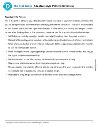 The DISC Index Adaptive Style Pattern Overview
ArronGroomes
Copyright 2015 Innermetrix Incorporated • All rights reserved 12
Adaptive Style Pattern:
This is the style of behavior you adapt to when you are conscious of your own behavior, when you feel
you are being observed or whenever you are trying to better fit a situation. This is not a natural style
for you, but still one of your two styles none-the-less. In other words, it is the way you feel you "should"
behave when thinking about it. The statements below are specific to your individual Adaptive style:
• Will follow-up carefully on project details, especially if they have been delegated to others.
• Maintains high quality control standards while also being sensitive to the needs of others on the team.
• When offering individual or team criticism, will usually do this in a positive and constructive manner,
so that no one loses self-esteem.
• When the organizational urgency gets high, can work with the team to restore comfort and also get
the urgent project done successfully.
• Wants to be seen as one who can help initiate complex processes and activity.
• May overuse position power or detail orientation to get own way.
• Shows a special characteristic of being able to help others on the team to visualize the activities
necessary to lead to success in a complex project or design.
• Motivated to bring a high optimism and a desire to win on projects and assignments.
 