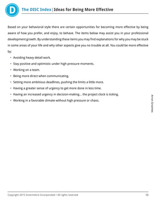 The DISC Index Ideas for Being More Effective
ArronGroomes
Copyright 2015 Innermetrix Incorporated • All rights reserved 13
Based on your behavioral style there are certain opportunities for becoming more effective by being
aware of how you prefer, and enjoy, to behave. The items below may assist you in your professional
development growth. By understanding these items you may find explanations for why you may be stuck
in some areas of your life and why other aspects give you no trouble at all. You could be more effective
by:
• Avoiding heavy detail work.
• Stay positive and optimistic under high pressure moments.
• Working on a team.
• Being more direct when communicating.
• Setting more ambitious deadlines, pushing the limits a little more.
• Having a greater sense of urgency to get more done in less time.
• Having an increased urgency in decision-making… the project clock is ticking.
• Working in a favorable climate without high pressure or chaos.
 