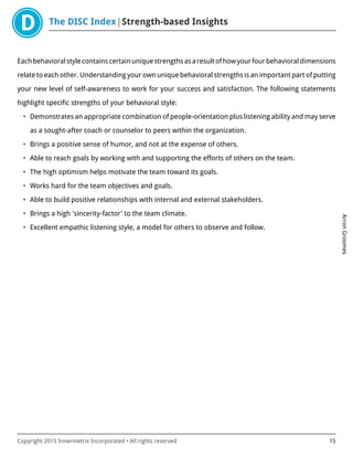 The DISC Index Strength-based Insights
ArronGroomes
Copyright 2015 Innermetrix Incorporated • All rights reserved 15
Eachbehavioralstylecontainscertainuniquestrengthsasaresultofhowyourfourbehavioraldimensions
relate to each other. Understanding your own unique behavioral strengths is an important part of putting
your new level of self-awareness to work for your success and satisfaction. The following statements
highlight specific strengths of your behavioral style:
• Demonstrates an appropriate combination of people-orientation plus listening ability and may serve
as a sought-after coach or counselor to peers within the organization.
• Brings a positive sense of humor, and not at the expense of others.
• Able to reach goals by working with and supporting the efforts of others on the team.
• The high optimism helps motivate the team toward its goals.
• Works hard for the team objectives and goals.
• Able to build positive relationships with internal and external stakeholders.
• Brings a high 'sincerity-factor' to the team climate.
• Excellent empathic listening style, a model for others to observe and follow.
 