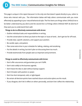 The DISC Index Communication Insights for Others
ArronGroomes
Copyright 2015 Innermetrix Incorporated • All rights reserved 19
This page is unique in this report because it is the only one that doesn't speak directly to you, rather to
those who interact with you. The information below will help others communicate with you more
effectively by appealing to your natural behavioral style. The first items are things others SHOULD do to
be better understood by you (Do's) and the second list is of things others SHOULD NOT do (Don'ts) if
they want you to understand them well.
Things to do to effectively communicate with Arron:
• Outline individual tasks and responsibilities in writing.
• Use the conversation to direct you back to the topic or issue at hand… don't get too far off track.
• Provide clear, specific solutions, and support your position.
• Be candid, open, and patient.
• Plan some extra time in your schedule for talking, relating, and socializing.
• Put the details in writing, but don't plan on discussing them too much.
• Provide testimonials from people seen as important and prominent.
Things to avoid to effectively communicate with Arron:
• Don't offer assurances and guarantees you can't fulfill.
• Don't stick coldly to the business agenda.
• Don't leave the idea or plan without backup support.
• Don't threaten with position or power.
• Don't be short-tempered, cold, or tight-lipped.
• Be certain all decision-points have reached closure and action-plans are the result.
• If you disagree, don't let it reflect on others personally, and don't let it affect the relationship.
 