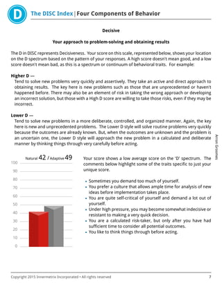 The DISC Index Four Components of Behavior
ArronGroomes
Copyright 2015 Innermetrix Incorporated • All rights reserved 7
Decisive
Your approach to problem-solving and obtaining results
The D in DISC represents Decisiveness. Your score on this scale, represented below, shows your location
on the D spectrum based on the pattern of your responses. A high score doesn't mean good, and a low
score doesn't mean bad, as this is a spectrum or continuum of behavioral traits. For example:
Higher D —
Tend to solve new problems very quickly and assertively. They take an active and direct approach to
obtaining results. The key here is new problems such as those that are unprecedented or haven't
happened before. There may also be an element of risk in taking the wrong approach or developing
an incorrect solution, but those with a High D score are willing to take those risks, even if they may be
incorrect.
Lower D —
Tend to solve new problems in a more deliberate, controlled, and organized manner. Again, the key
here is new and unprecedented problems. The Lower D style will solve routine problems very quickly
because the outcomes are already known. But, when the outcomes are unknown and the problem is
an uncertain one, the Lower D style will approach the new problem in a calculated and deliberate
manner by thinking things through very carefully before acting.
0
10
20
30
40
50
60
70
80
90
100
Natural 42 /Adaptive 49 Your score shows a low average score on the 'D' spectrum. The
comments below highlight some of the traits specific to just your
unique score.
• Sometimes you demand too much of yourself.
• You prefer a culture that allows ample time for analysis of new
ideas before implementation takes place.
• You are quite self-critical of yourself and demand a lot out of
yourself.
• Under high pressure, you may become somewhat indecisive or
resistant to making a very quick decision.
• You are a calculated risk-taker, but only after you have had
sufficient time to consider all potential outcomes.
• You like to think things through before acting.
 