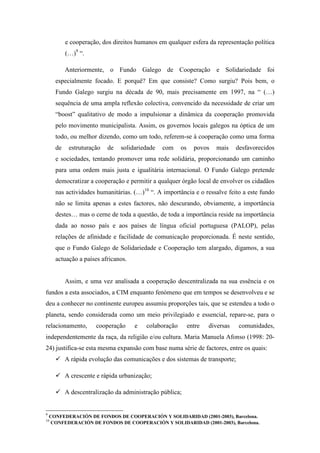 e cooperação, dos direitos humanos em qualquer esfera da representação política
           (…)9 “.

           Anteriormente, o Fundo Galego de Cooperação e Solidariedade foi
      especialmente focado. E porquê? Em que consiste? Como surgiu? Pois bem, o
      Fundo Galego surgiu na década de 90, mais precisamente em 1997, na “ (…)
      sequência de uma ampla reflexão colectiva, convencido da necessidade de criar um
      “boost” qualitativo de modo a impulsionar a dinâmica da cooperação promovida
      pelo movimento municipalista. Assim, os governos locais galegos na óptica de um
      todo, ou melhor dizendo, como um todo, referem-se à cooperação como uma forma
      de    estruturação   de   solidariedade   com    os     povos   mais     desfavorecidos
      e sociedades, tentando promover uma rede solidária, proporcionando um caminho
      para uma ordem mais justa e igualitária internacional. O Fundo Galego pretende
      democratizar a cooperação e permitir a qualquer órgão local de envolver os cidadãos
      nas actividades humanitárias. (…)10 “. A importância e o ressalve feito a este fundo
      não se limita apenas a estes factores, não descurando, obviamente, a importância
      destes… mas o cerne de toda a questão, de toda a importância reside na importância
      dada ao nosso país e aos países de língua oficial portuguesa (PALOP), pelas
      relações de afinidade e facilidade de comunicação proporcionada. É neste sentido,
      que o Fundo Galego de Solidariedade e Cooperação tem alargado, digamos, a sua
      actuação a países africanos.


           Assim, e uma vez analisada a cooperação descentralizada na sua essência e os
fundos a esta associados, a CIM enquanto fenómeno que em tempos se desenvolveu e se
deu a conhecer no continente europeu assumiu proporções tais, que se estendeu a todo o
planeta, sendo considerada como um meio privilegiado e essencial, repare-se, para o
relacionamento,       cooperação     e   colaboração        entre   diversas    comunidades,
independentemente da raça, da religião e/ou cultura. Maria Manuela Afonso (1998: 20-
24) justifica-se esta mesma expansão com base numa série de factores, entre os quais:
           A rápida evolução das comunicações e dos sistemas de transporte;

           A crescente e rápida urbanização;

           A descentralização da administração pública;


9
    CONFEDERACIÓN DE FONDOS DE COOPERACIÓN Y SOLIDARIDAD (2001-2003), Barcelona.
10
    CONFEDERACIÓN DE FONDOS DE COOPERACIÓN Y SOLIDARIDAD (2001-2003), Barcelona.
 