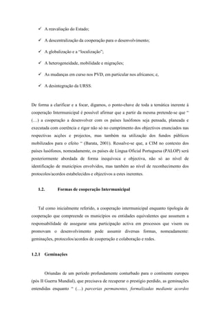 A reavaliação do Estado;

       A descentralização da cooperação para o desenvolvimento;

       A globalização e a “localização”;

       A heterogeneidade, mobilidade e migrações;

       As mudanças em curso nos PVD, em particular nos africanos; e,

       A desintegração da URSS.



De forma a clarificar e a focar, digamos, o ponto-chave de toda a temática inerente à
cooperação Intermunicipal é possível afirmar que a partir da mesma pretende-se que “
(…) a cooperação a desenvolver com os países lusófonos seja pensada, planeada e
executada com coerência e rigor não só no cumprimento dos objectivos enunciados nas
respectivas acções e projectos, mas também na utilização dos fundos públicos
mobilizados para o efeito “ (Barata, 2001). Ressalve-se que, a CIM no contexto dos
países lusófonos, nomeadamente, os países de Língua Oficial Portuguesa (PALOP) será
posteriormente abordada de forma inequívoca e objectiva, não só ao nível de
identificação de municípios envolvidos, mas também ao nível de reconhecimento dos
protocolos/acordos estabelecidos e objectivos a estes inerentes.


   1.2.       Formas de cooperação Intermunicipal



   Tal como inicialmente referido, a cooperação intermunicipal enquanto tipologia de
cooperação que compreende os municípios ou entidades equivalentes que assumem a
responsabilidade de assegurar uma participação activa em processos que visem ou
promovam o desenvolvimento pode assumir diversas formas, nomeadamente:
geminações, protocolos/acordos de cooperação e colaboração e redes.


1.2.1 Geminações



       Oriundas de um período profundamente conturbado para o continente europeu
(pós II Guerra Mundial), que precisava de recuperar o prestigio perdido, as geminações
entendidas enquanto “ (…) parcerias permanentes, formalizadas mediante acordos
 