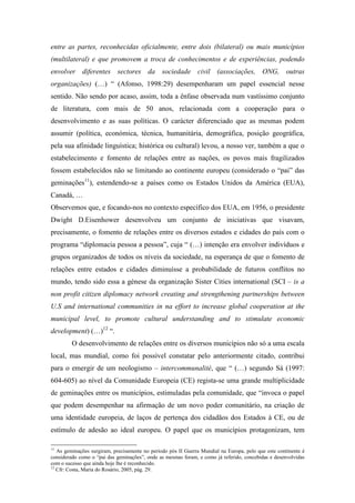 entre as partes, reconhecidas oficialmente, entre dois (bilateral) ou mais municípios
(multilateral) e que promovem a troca de conhecimentos e de experiências, podendo
envolver diferentes sectores da sociedade civil (associações, ONG, outras
organizações) (…) “ (Afonso, 1998:29) desempenharam um papel essencial nesse
sentido. Não sendo por acaso, assim, toda a ênfase observada num vastíssimo conjunto
de literatura, com mais de 50 anos, relacionada com a cooperação para o
desenvolvimento e as suas políticas. O carácter diferenciado que as mesmas podem
assumir (política, económica, técnica, humanitária, demográfica, posição geográfica,
pela sua afinidade linguística; histórica ou cultural) levou, a nosso ver, também a que o
estabelecimento e fomento de relações entre as nações, os povos mais fragilizados
fossem estabelecidos não se limitando ao continente europeu (considerado o “pai” das
geminações11), estendendo-se a países como os Estados Unidos da América (EUA),
Canadá, …
Observemos que, e focando-nos no contexto específico dos EUA, em 1956, o presidente
Dwight D.Eisenhower desenvolveu um conjunto de iniciativas que visavam,
precisamente, o fomento de relações entre os diversos estados e cidades do país com o
programa “diplomacia pessoa a pessoa”, cuja “ (…) intenção era envolver indivíduos e
grupos organizados de todos os níveis da sociedade, na esperança de que o fomento de
relações entre estados e cidades diminuísse a probabilidade de futuros conflitos no
mundo, tendo sido essa a génese da organização Sister Cities international (SCI – is a
non profit citizen diplomacy network creating and strengthening partnerships between
U.S and international communities in na effort to increase global cooperation at the
municipal level, to promote cultural understanding and to stimulate economic
development) (…)12 “.
         O desenvolvimento de relações entre os diversos municípios não só a uma escala
local, mas mundial, como foi possível constatar pelo anteriormente citado, contribui
para o emergir de um neologismo – intercommunalité, que “ (…) segundo Sá (1997:
604-605) ao nível da Comunidade Europeia (CE) regista-se uma grande multiplicidade
de geminações entre os municípios, estimuladas pela comunidade, que “invoca o papel
que podem desempenhar na afirmação de um novo poder comunitário, na criação de
uma identidade europeia, de laços de pertença dos cidadãos dos Estados à CE, ou de
estímulo de adesão ao ideal europeu. O papel que os municípios protagonizam, tem

11
   As geminações surgiram, precisamente no período pós II Guerra Mundial na Europa, pelo que este continente é
considerado como o “pai das geminações”, onde as mesmas foram, e como já referido, concebidas e desenvolvidas
com o sucesso que ainda hoje lhe é reconhecido.
12
   Cfr: Costa, Maria do Rosário, 2005, pág. 29.
 