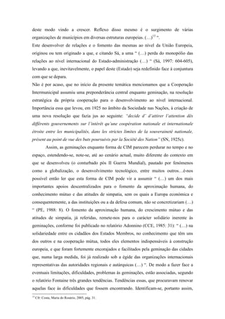deste modo vindo a crescer. Reflexo disso mesmo é o surgimento de várias
organizações de municípios em diversas estruturas europeias. (…)13 “.
Este desenvolver de relações e o fomento das mesmas ao nível da União Europeia,
originou ou tem originado a que, e citando Sá, a uma “ (…) perda do monopólio das
relações ao nível internacional do Estado-administração (…) “ (Sá, 1997: 604-605),
levando a que, inevitavelmente, o papel deste (Estado) seja redefinido face à conjuntura
com que se depara.
Não é por acaso, que no início da presente temática mencionamos que a Cooperação
Intermunicipal assumiu uma preponderância central enquanto geminação, na resolução
estratégica da própria cooperação para o desenvolvimento ao nível internacional.
Importância essa que levou, em 1925 no âmbito da Sociedade nas Nações, à criação de
uma nova resolução que fazia jus ao seguinte: “decide d’ d’attirer l’attention dês
différents gouvernements sur l’intérêt qu’une coopération nationale et internationale
étroite entre les municipalités, dans les strictes limites de la souveraineté nationale,
présent au point de vue des buts poursuivis par la Société des Nation” (SN, 1925c).
            Assim, as geminações enquanto forma de CIM parecem perdurar no tempo e no
espaço, estendendo-se, note-se, até ao cenário actual, muito diferente do contexto em
que se desenvolveu (o conturbado pós II Guerra Mundial), pautado por fenómenos
como a globalização, o desenvolvimento tecnológico, entre muitos outros…é-nos
possível então ler que esta forma de CIM pode vir a assumir “ (…) um dos mais
importantes apoios descentralizados para o fomento da aproximação humana, do
conhecimento mútuo e das atitudes de simpatia, sem os quais a Europa económica e
consequentemente, a das instituições ou a da defesa comum, não se concretizariam (…)
“ (PE, 1988: 8). O fomento da aproximação humana, do crescimento mútuo e das
atitudes de simpatia, já referidas, remete-nos para o carácter solidário inerente às
geminações, conforme foi publicado no relatório Adonnino (CCE, 1985: 31): “ (…) na
solidariedade entre os cidadãos dos Estados Membros, no conhecimento que têm uns
dos outros e na cooperação mútua, todos eles elementos indispensáveis à construção
europeia, e que foram fortemente encorajados e facilitados pela geminação das cidades
que, numa larga medida, foi já realizado sob a égide das organizações internacionais
representativas das autoridades regionais e autárquicas (…) “. De modo a fazer face a
eventuais limitações, dificuldades, problemas às geminações, estão associadas, segundo
o relatório Fontaine três grandes tendências. Tendências essas, que procuravam renovar
aquelas face às dificuldades que fossem encontrando. Identificam-se, portanto assim,
13
     Cfr: Costa, Maria do Rosário, 2005, pág. 31.
 