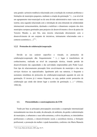 uma grande e primeira tendência relacionada com a resolução de eventuais problemas e
limitações de municípios pequenos, mediante a criação da geminação “ (…) ao nível de
um agrupamento inter-municipal ou de uma divisão administrativa mais vasta ou mais
restrita; uma segunda relacionada com a introdução de uma dimensão de solidariedade
internacional extracomunitária, destinada a mobilizar o dinamismo conjunto dos dois
municípios europeus geminados para projectos de desenvolvimento a favor de países do
Terceiro Mundo; e, por fim, uma terceira relacionada directamente com o
desenvolvimento de um conjunto de iniciativas, intimamente relacionadas com o
contexto económico (…)14 ”.


1.2.2 Protocolos de colaboração/cooperação



       Devido        ao     seu      carácter       específico   e   vincado,   os   protocolos   de
colaboração/cooperação dão frequentemente “ (…) lugar à transferência de
conhecimentos, realizada ao nível da cooperação técnica, tirando partido do
desenvolvimento das capacidades e das actividades empreendidas pelo Poder Local.
Este tipo de relacionamento pressupõe forte envolvimento do município e dos seus
serviços técnicos ou especializados. Igualmente pela sua natureza, é frequente a
assinatura simultânea de protocolos de colaboração/cooperação aquando do acto da
geminação. O inverso já é menos frequente, ou seja, podem existir protocolos de
colaboração que ainda não deram lugar a acordos de geminação. (…) “ (Afonso,
1998:30).




       1.3.           Potencialidades e constrangimentos da CIM


       Tendo por base as principais preocupações associadas a cooperação intermunicipal
nomeadamente nas áreas da saúde, da educação, do ambiente, da gestão e administração
de municípios, o urbanismo e suas infra-estruturas, o alívio da pobreza, os intercâmbios
profissionais e culturais, o desenvolvimento social, a assistência técnica, a formação
profissional, a promoção da mulher e ajuda humanitária, conforme cita Maria Manuela

14
     Cfr: Costa, Maria do Rosário, 2005, pág. 36-37..
 