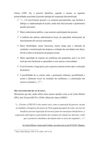 Afonso (1998: 36), é possível identificar, segundo a mesma, as seguintes
potencialidades associadas à presente tipologia de cooperação descentralizada:
           “ (…) O envolvimento pessoal e os contactos personalizados, que facilitam o
            diálogo e a implementação de acções, sendo mais fácil proceder a ajustamentos
            quando necessário;

           Maior conhecimento público, o que aumenta a participação das pessoas;

           A melhoria das práticas administrativas locais, da capacidade institucional, do
            funcionamento dos serviços municipais;

           Maior flexibilidade, menor burocracia, menos tempo para a obtenção de
            resultados e monitorização das despesas e avaliação das actividades mais fáceis,
            devido a tratar-se de projectos de pequena escala;

           Maior capacidade de resposta aos problemas das populações, pois é ao nível
            local que mais facilmente se apreendem os seus anseios e necessidades;

           O envolvimento a longo prazo, pois a parceria continua mesmo após a realização
            do projecto;

           A possibilidade de se criarem redes e geminações trilaterais, possibilitando o
            acesso a diferentes níveis de resolução dos problemas e a potenciação dos
            recursos existentes (…)15 “.



Mas será assim tudo tão cor de rosa?...
Obviamente que não, sendo reflexo disso mesmo opiniões como as de Carlos Ribeiro
(JPC), José Teixeira (ISCTE e UEM) e Maria dos Anjos (AMDU):


 “ (…) Porém, a CIM N/S é vista, muitas vezes, como a cooperação de passeios, em que
     as entidades estrangeiras dos países do Norte pagam passagens de avião, em troca de
            benefícios pessoais (aquisição de terrenos) junto dos municípios beneficiários; a
 cooperação onde impera o paternalismo dos europeus em relação aos africanos, sendo
                 que os primeiros subsidiam e desculpam todos os actos dos segundos (…) “.


               In Carlos Ribeiro, Juntos pela Cidade, em entrevista no dia 07/02/03, Maputo.

15
     Afonso, Maria Manuela, 1998: 50 -53; CIDAC, 1997: 61-62.
 