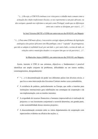 “ (…) Ou seja, a CIM N/S continua a ser vista para o cidadão mais comum como a
   actuação dos chefes tradicionais (locais), se nos reportarmos a um país africano, ou
 dos caciques, quando nos referimos a um país como Portugal, sendo que as diferenças
                                        entre uns e outros se dissipam, por vezes (…) “.


           In José Teixeira (ISCTE e UEM) em entrevista no dia 05/02/03, em Maputo.


“ (…) Para uma CIM mais eficaz, é necessário corrigir alguns problemas da legislação
   autárquica dos países africanos (em Moçambique, esta é “copiada” da portuguesa),
que não se adapta à realidade local, por um lado; e, por outro lado, e acima de tudo, as
         relações entre o município doador e o receptor têm que ser de parceria (…) “.


              In Maria dos Anjos (AMDU), em entrevista no dia 29/01/03, em Maputo.


   Assim, inerente à CIM (à sua estrutura, objectivos e fundamentos) é possível
identificar um amplo conjunto de problemas, dificuldades ou em outros moldes,
constrangimentos, designadamente:


       “ (…) A descentralização do poder nos diferentes países tem diversos níveis, o
       que leva a uma intervenção dos Governos Centrais muitas vezes contraditória;

       A existência de poderes, particularmente na Europa, que estão a transitar para
       instituições internacionais gera indefinições nas estratégias de cooperação e da
       sua implementação, com as tensões inerentes;

       A exiguidade de recursos financeiros e humanos imprescindíveis à realização de
       projectos e o seu incremento conjuntural e sectorial determina, em grande parte,
       a não sustentabilidade desses mesmos projectos ;

       A descoordenação existente entre os vários departamentos de cooperação com
       repercussões evidentes na eficácia das acções; e,
 