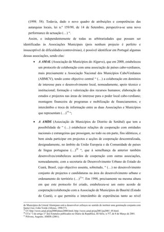 (1998: 58). Todavia, dado o novo quadro de atribuições e competências das
    autarquias locais, lei n.º 159/99, de 14 de Setembro, perspectiva-se uma nova
    performance de actuação (…) “.
    Assim, e independentemente de todas as arbitrariedades que possam ser
identificadas às Associações Municipais (pois nenhum projecto é perfeito e
insusceptível de dificuldades/controvérsias), é possível identificar em Portugal algumas
dessas associações, sendo elas:
         •    A AMAL (Associação de Municípios do Algarve), que em 2000, estabeleceu
              um protocolo de colaboração com uma associação de países cabo-verdianos,
              mais precisamente a Associação Nacional dos Municípios CaboVerdianos
              (ABMCV), tendo como objectivo central “ (…) a colaboração em domínios
              de interesse para o desenvolvimento local, nomeadamente, apoio técnico e
              institucional; formação e valorização dos recursos humanos; elaboração de
              estudos e projectos nas áreas de interesse para o poder local cabo-verdiano;
              montagem financeira de programas e mobilização de financiamentos; e
              intercâmbio e troca de informação entre as duas Associações e Municípios
              que representam (…)19 “;

         •    A AMDS (Associação de Municípios do Distrito de Setúbal) que tem a
              possibilidade de “ (…) estabelecer relações de cooperação com entidades
              nacionais e estrangeiras que prossigam, no todo ou em parte, fins idênticos, e
              bem ainda participar em projectos e acções de cooperação descentralizada,
              designadamente, no âmbito da União Europeia e da Comunidade de países
              de língua portuguesa (…)20 “, que à semelhança da anterior também
              desenvolveu/estabeleceu acordos de cooperação com outras associações,
              nomeadamente, com a secretaria de Desenvolvimento Urbano do Estado do
              Ceará, Brasil, cujo objectivo assenta, sobretudo, “ (…) no desenvolvimento
              conjunto de projectos e candidaturas na área do desenvolvimento urbano e
              ordenamento do território (…)21”. Em 1998, precisamente na mesma altura
              em que este protocolo foi criado, estabeleceu-se um outro acordo de
              cooperação/colaboração com a Associação de Municípios do Baurité (Estado
              do Ceará), o que permitiu o intercâmbio de experiências tanto ao nível

de Municípios do Litoral Alentejano está a desenvolver esforços no sentido de instituir uma geminação conjunta com
Santa Cruz, Cabo Verde (Afonso, 1998:57).
19
   Cf. http://www.amal.pt/pa2000/plano2000.html; http://www.amal.pt/pa2001/pa2001_05.html.
20
   Cf n.º 3 do artigo 3.º dos Estatutos publicados no Diário da República, III Série, n.º57, de 8 de Março de 2001.
21
   Pólvora, Augusto, AMDS (2001).
 