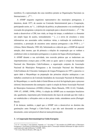 membros; f) a representação dos seus membros perante as Organizações Nacionais ou
Internacionais (…)24 “.
     A ANMP enquanto organismo representativo dos municípios portugueses, é
detentora, desde 1977, de assento na Comissão Interministerial para a Cooperação,
participando assim, na “ (…) definição da política, no planeamento e na coordenação de
execução dos programas e projectos de cooperação para o desenvolvimento (…)25. “ De
modo a desenvolver a CIM, tem vindo, ao longo do tempo, a estabelecer e a fomentar
um amplo leque de acções, nomeadamente: “ (…) o envio de circulares e notas
informativas aos associados sobre temáticas várias, a realização de conferências e
seminários, a promoção de encontros entre autarcas portugueses e dos PVD (…) “
(Afonso, Maria Manuela, 1998: 60). Salientando-se a ideia de que, a ANMP dá especial
atenção, direi mesmo, que dá primazia a relações de cooperação que se venham a
estabelecer entre os municípios portugueses e os países de língua oficial portuguesa.
A ANMP durante a sua actividade, tem exercido práticas que se traduziram em
importantíssimos avanços para a CIM, entre as quais: apoio à criação da Associação
Nacional dos Municípios CaboVerdianos; a organização conjunta da Associação
Nacional de Municípios Portugueses e da Associação Nacional dos Municípios
CaboVerdianos do I Encontro Autárquico de Língua Portuguesa em 1997; a parceria e o
apoio dado a Moçambique na preparação das primeiras eleições autárquicas e aos
trabalhos constitutivos da Comissão Instaladora da Associação Nacional de Municípios
de Moçambique; e o auxílio dado à Guiné-Bissau ao nível da legislação para o processo
eleitoral, funcionamento das autarquias e apoio à criação da futura Associação Nacional
de Municípios Guineenses (ANMG) (Afonso, Maria Manuela, 1998: 61-62; Trindade,
1999: 67; ANMP, 1999b; 1999c). A relação da ANMP com os municípios brasileiros
são, igualmente, importantes pelo fortalecimento dos laços de amizade que têm vindo a
ser estabelecidos e reforçados entre os dois países irmão, entendamos assim (Portugal-
Brasil).
É de destacar, também, o papel que a ANMP veio a desenvolver no domínio das
geminações entre Portugal e Cabo-Verde, e que não será descurado no presente
documento, como será possível observar numa próxima parte.


3. A Cooperação Intermunicipal na União Europeia:

24
   Cf. N.º 1 do artigo 2.º dos Estatutos. Segundo o n.º 1 do artigo 3.º “são membros da ANMP todos os Municípios
Portugueses e Associações de Municípios que declarem aderir à Associação mediante deliberação do órgão executivo
e aprovação pelo órgão deliberativo” (ANMP, 1985).
25
   Cfr: Costa, Maria do Rosário, 2005, pág. 64.
 