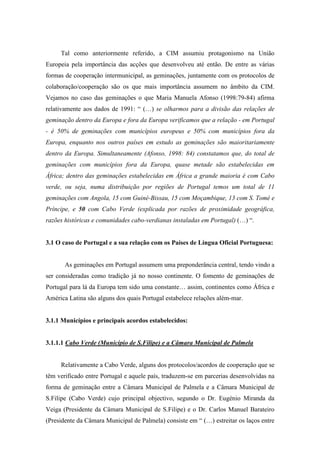 Tal como anteriormente referido, a CIM assumiu protagonismo na União
Europeia pela importância das acções que desenvolveu até então. De entre as várias
formas de cooperação intermunicipal, as geminações, juntamente com os protocolos de
colaboração/cooperação são os que mais importância assumem no âmbito da CIM.
Vejamos no caso das geminações o que Maria Manuela Afonso (1998:79-84) afirma
relativamente aos dados de 1991: “ (…) se olharmos para a divisão das relações de
geminação dentro da Europa e fora da Europa verificamos que a relação - em Portugal
- é 50% de geminações com municípios europeus e 50% com municípios fora da
Europa, enquanto nos outros países em estudo as geminações são maioritariamente
dentro da Europa. Simultaneamente (Afonso, 1998: 84) constatamos que, do total de
geminações com municípios fora da Europa, quase metade são estabelecidas em
África; dentro das geminações estabelecidas em África a grande maioria é com Cabo
verde, ou seja, numa distribuição por regiões de Portugal temos um total de 11
geminações com Angola, 15 com Guiné-Bissau, 15 com Moçambique, 13 com S. Tomé e
Príncipe, e 50 com Cabo Verde (explicada por razões de proximidade geográfica,
razões históricas e comunidades cabo-verdianas instaladas em Portugal) (…) “.


3.1 O caso de Portugal e a sua relação com os Países de Língua Oficial Portuguesa:


       As geminações em Portugal assumem uma preponderância central, tendo vindo a
ser consideradas como tradição já no nosso continente. O fomento de geminações de
Portugal para lá da Europa tem sido uma constante… assim, continentes como África e
América Latina são alguns dos quais Portugal estabelece relações além-mar.


3.1.1 Municípios e principais acordos estabelecidos:


3.1.1.1 Cabo Verde (Município de S.Filipe) e a Câmara Municipal de Palmela


     Relativamente a Cabo Verde, alguns dos protocolos/acordos de cooperação que se
têm verificado entre Portugal e aquele país, traduzem-se em parcerias desenvolvidas na
forma de geminação entre a Câmara Municipal de Palmela e a Câmara Municipal de
S.Filipe (Cabo Verde) cujo principal objectivo, segundo o Dr. Eugénio Miranda da
Veiga (Presidente da Câmara Municipal de S.Filipe) e o Dr. Carlos Manuel Barateiro
(Presidente da Câmara Municipal de Palmela) consiste em “ (…) estreitar os laços entre
 
