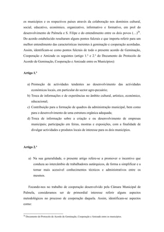 os municípios e os respectivos países através da colaboração nos domínios cultural,
social, educativo, económico, organizativo, informativo e formativo, em prol do
desenvolvimento de Palmela e S. Filipe e do entendimento entre os dois povos (…)26.
Do acordo estabelecido resultaram alguns pontos fulcrais e que importa referir para um
melhor entendimento das características inerentes à geminação e cooperação acordadas.
Assim, identificam-se como pontos fulcrais de todo o presente acordo de Geminação,
Cooperação e Amizade os seguintes (artigo 1.º e 2.º do Documento do Protocolo de
Acordo de Geminação, Cooperação e Amizade entre os Municípios):


Artigo 1.º


      a) Promoção de actividades tendentes ao desenvolvimento das actividades
          económicas locais, em particular do sector agro-pecuário;
      b) Troca de informações e de experiências no âmbito cultural, artístico, económico,
          educacional;
      c) Contribuição para a formação de quadros da administração municipal, bem como
          para o desenvolvimento de uma estrutura orgânica adequada;
      d) Troca de informação sobre a criação e ou desenvolvimento de empresas
          municipais; participação em feiras, mostras e exposições, com a finalidade de
          divulgar actividades e produtos locais de interesse para os dois municípios.




Artigo 2.º


       a) Na sua generalidade, o presente artigo refere-se a promover o incentivo que
            conduza ao intercâmbio de trabalhadores autárquicos, de forma a simplificar e a
            tornar mais acessível conhecimentos técnicos e administrativos entre os
            mesmos.


       Focando-nos no trabalho de cooperação desenvolvido pela Câmara Municipal de
Palmela,        consideramos        ser   de    primordial      interesse     referir    alguns   aspectos
metodológicos no processo de cooperação daquela. Assim, identificam-se aspectos
como:


26
     Documento do Protocolo de Acordo de Geminação, Cooperação e Amizade entre os municípios.
 