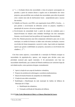 a) “ (…) Avaliação directa das necessidades e áreas de projecto: preocupação em
          perceber, a partir do contacto directo e regular com os destinatários dos vários
          projectos, para possibilitar uma avaliação das necessidades, para além de permitir
          criar e manter uma rede de interlocutores locais – preponderante para o sucesso
          das missões;
      b) Trabalho em Parceria: com ONG, com organizações locais (IPSS´s, Escolas, …),
          pois permite o envolvimento de diferentes actores no projecto, simplifica a
          apropriação de recursos e de novas competências;
      c) Envolvimento da comunidade local: a partir da criação de condições para o
          desenvolvimento de relações entre entidades homólogas dos dois municípios
          fomenta o envolvimento local nas políticas de Cooperação Descentralizada;
      d) Por fim, Palmela preconiza uma forte componente informativa para com os seus
          munícipes, no sentido de fornecer os dados mais relevantes (avaliações, recursos
          envolvidos) de forma transparente e acessível a todos. Aqui reside um importante
          aspecto que garante credibilidade aos projectos, necessária ao envolvimento dos
          cidadãos (…)27 “.


      Com base nestes aspectos, a necessidade de o município de Palmela averiguar as
necessidades da população-alvo, aparece, sem margem para dúvidas como uma
prioridade essencial para aquele município. E foi precisamente com base nas
necessidades identificadas, que a câmara de Palmela estabeleceu um vastíssimo leque de
actividades/acções, como queiramos designar, nomeadamente:


            Apoio à criação de um corpo de bombeiros voluntários;
            Projecto de assistência de enfermagem e assistência medicamentosa;
            Desenvolvimento/fomento de campanhas de solidariedade;
            Criação de uma rádio comunitária;
            Reabilitação e Beneficiação da rede municipal de Jardins de Infância do
            Município de S. Filipe:
                 • Reabilitação dos infantários;
                 • Formação certificada de Educadoras de Infância.


3.1.1.2 Cabo Verde (Município de Maio) e a Câmara Municipal de Loures


27
     Oliveira, Rui (2008)
 